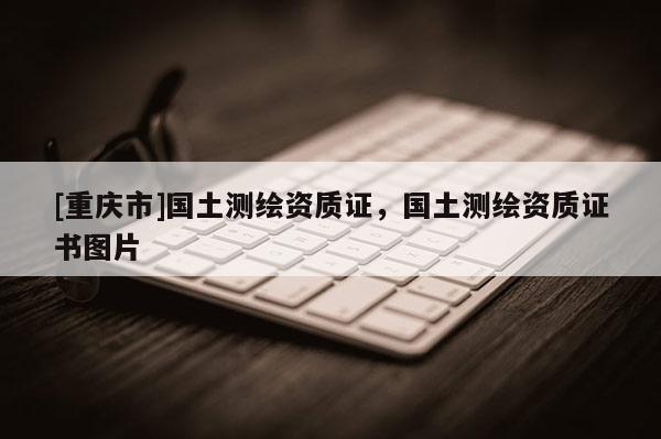 [重庆市]国土测绘资质证，国土测绘资质证书图片