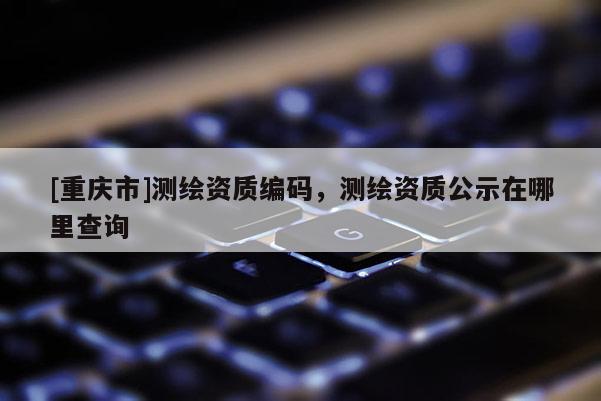 [重庆市]测绘资质编码，测绘资质公示在哪里查询