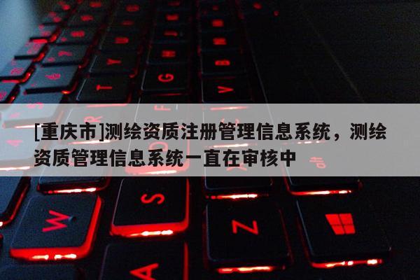[重庆市]测绘资质注册管理信息系统，测绘资质管理信息系统一直在审核中