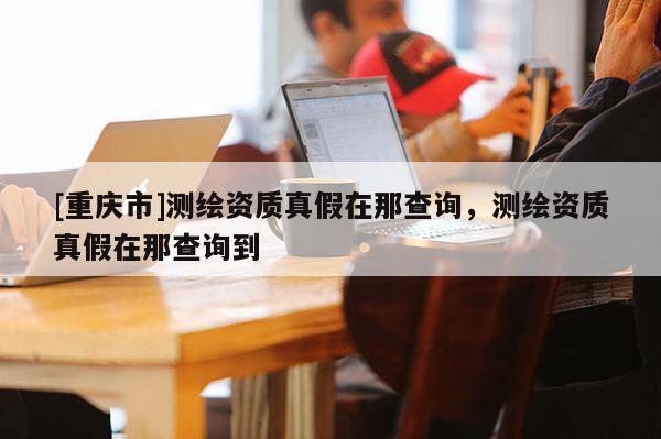 [重庆市]测绘资质真假在那查询，测绘资质真假在那查询到