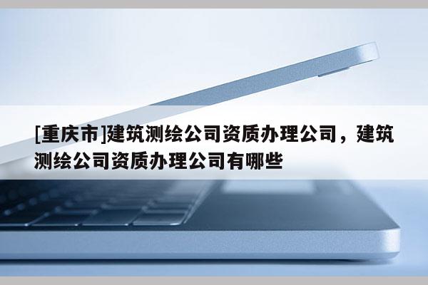 [重庆市]建筑测绘公司资质办理公司，建筑测绘公司资质办理公司有哪些