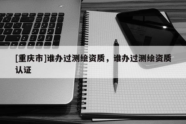 [重庆市]谁办过测绘资质，谁办过测绘资质认证