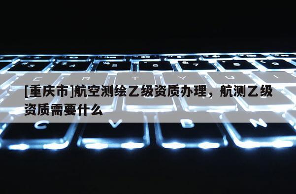 [重庆市]航空测绘乙级资质办理，航测乙级资质需要什么