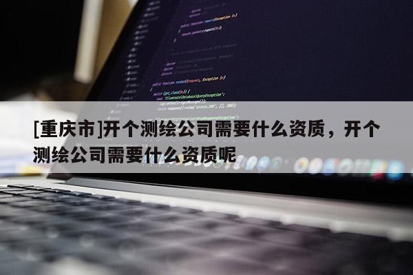 [重庆市]开个测绘公司需要什么资质，开个测绘公司需要什么资质呢