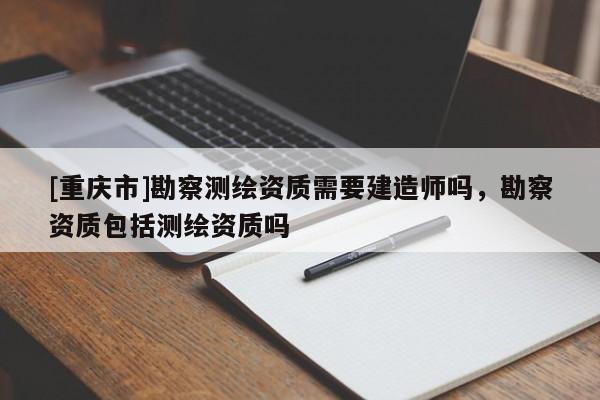[重庆市]勘察测绘资质需要建造师吗，勘察资质包括测绘资质吗
