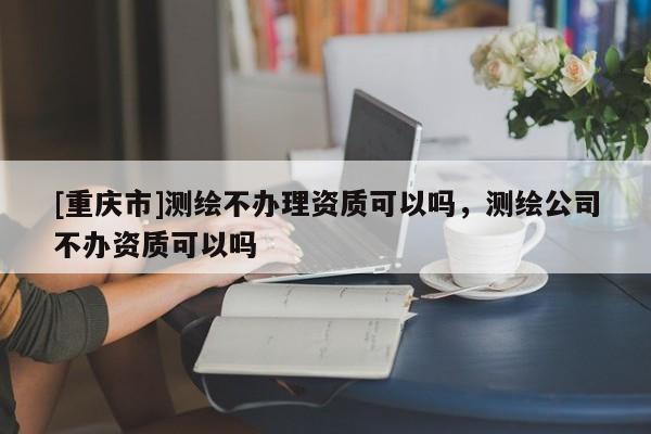 [重庆市]测绘不办理资质可以吗，测绘公司不办资质可以吗