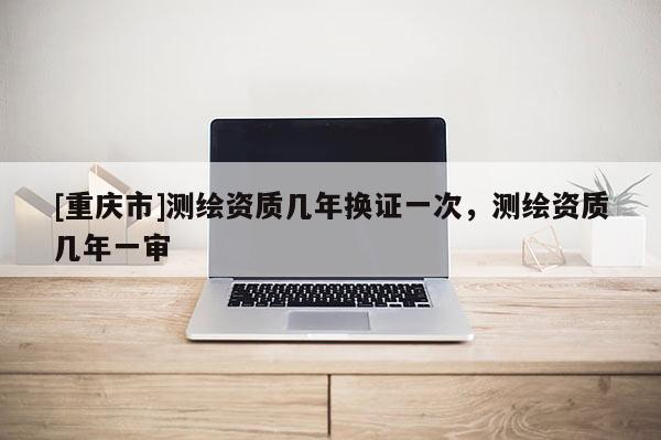 [重庆市]测绘资质几年换证一次，测绘资质几年一审