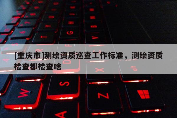 [重庆市]测绘资质巡查工作标准，测绘资质检查都检查啥
