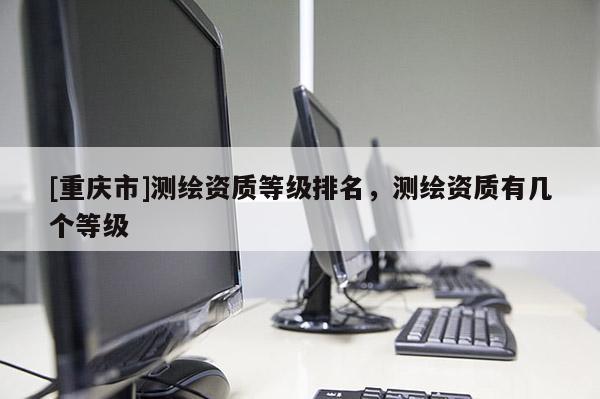 [重庆市]测绘资质等级排名，测绘资质有几个等级