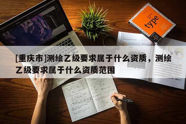 [重庆市]测绘乙级要求属于什么资质，测绘乙级要求属于什么资质范围