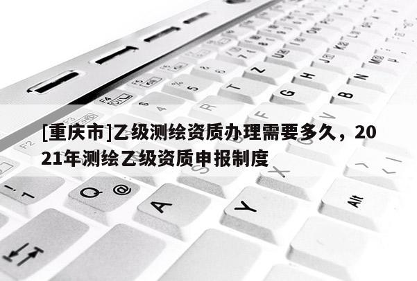 [重庆市]乙级测绘资质办理需要多久，2021年测绘乙级资质申报制度