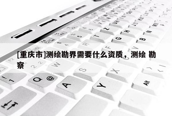 [重庆市]测绘勘界需要什么资质，测绘 勘察