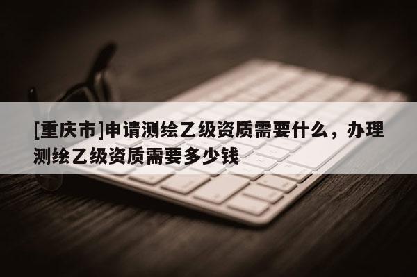 [重庆市]申请测绘乙级资质需要什么，办理测绘乙级资质需要多少钱