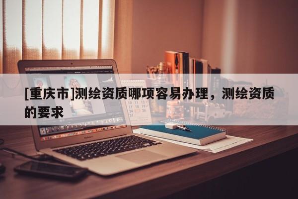 [重庆市]测绘资质哪项容易办理，测绘资质的要求