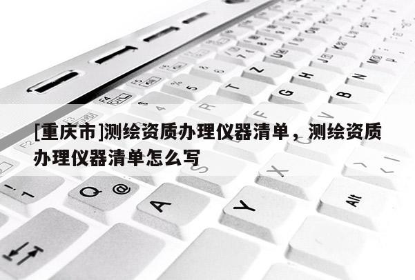 [重庆市]测绘资质办理仪器清单，测绘资质办理仪器清单怎么写