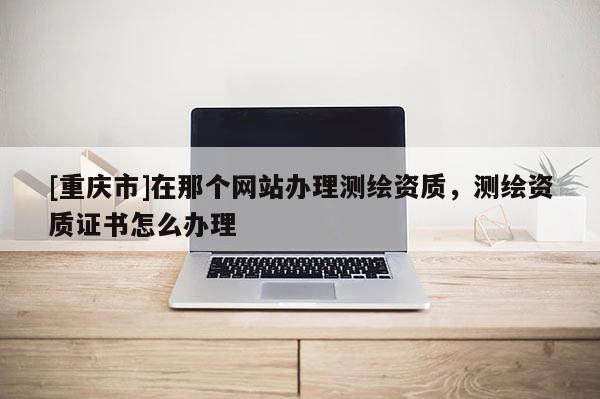 [重庆市]在那个网站办理测绘资质，测绘资质证书怎么办理