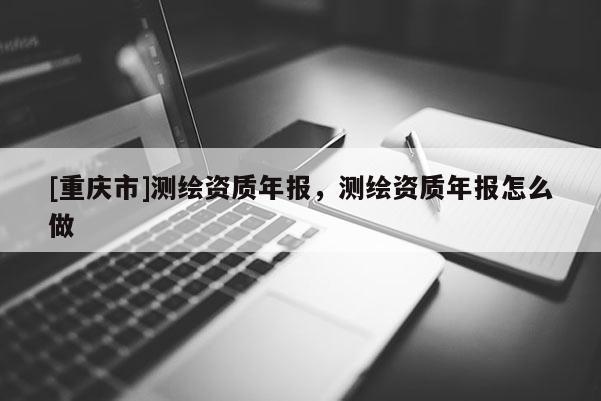 [重庆市]测绘资质年报，测绘资质年报怎么做
