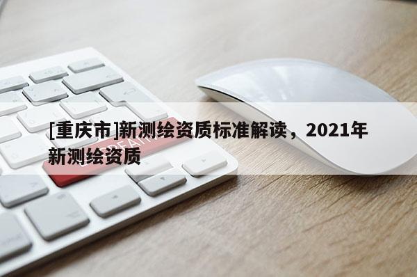 [重庆市]新测绘资质标准解读，2021年新测绘资质