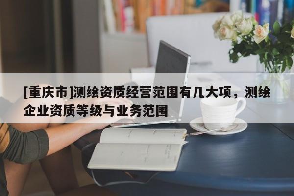 [重庆市]测绘资质经营范围有几大项，测绘企业资质等级与业务范围
