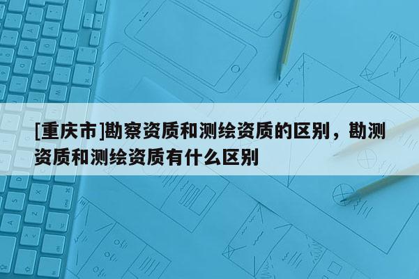 [重庆市]勘察资质和测绘资质的区别，勘测资质和测绘资质有什么区别