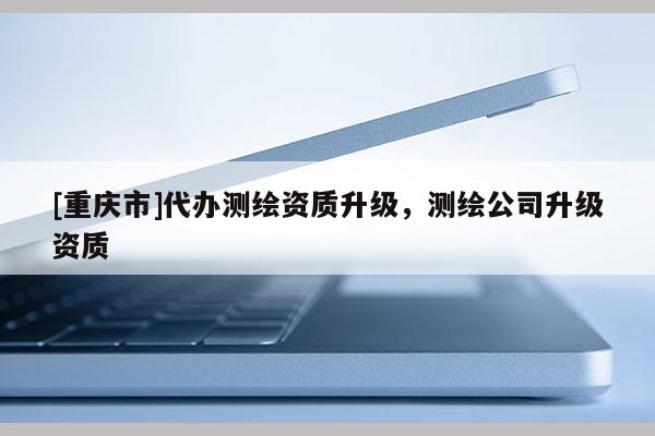 [重庆市]代办测绘资质升级，测绘公司升级资质