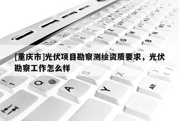 [重庆市]光伏项目勘察测绘资质要求，光伏勘察工作怎么样