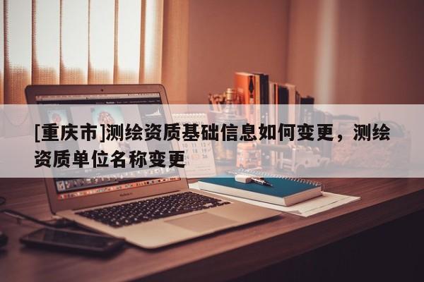 [重庆市]测绘资质基础信息如何变更，测绘资质单位名称变更