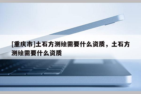 [重庆市]土石方测绘需要什么资质，土石方测绘需要什么资质