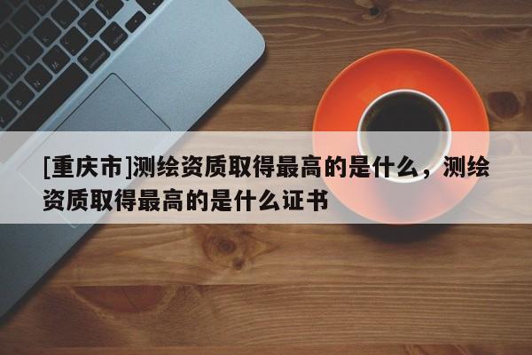 [重庆市]测绘资质取得更高的是什么，测绘资质取得更高的是什么证书