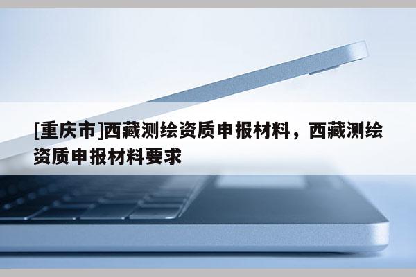 [重庆市] *** 测绘资质申报材料， *** 测绘资质申报材料要求