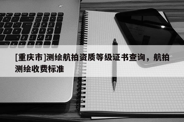 [重庆市]测绘航拍资质等级证书查询，航拍测绘收费标准