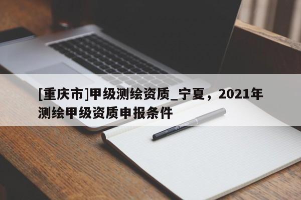 [重庆市]甲级测绘资质_宁夏，2021年测绘甲级资质申报条件