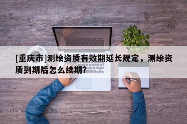 [重庆市]测绘资质有效期延长规定，测绘资质到期后怎么续期?