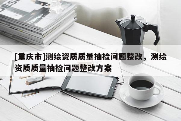 [重庆市]测绘资质质量抽检问题整改，测绘资质质量抽检问题整改方案