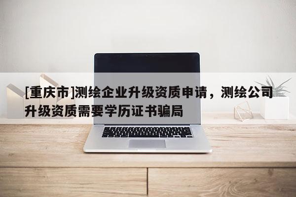 [重庆市]测绘企业升级资质申请，测绘公司升级资质需要学历证书骗局