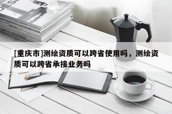 [重庆市]测绘资质可以跨省使用吗，测绘资质可以跨省承接业务吗