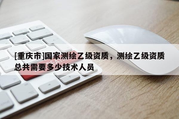 [重庆市]国家测绘乙级资质，测绘乙级资质总共需要多少技术人员