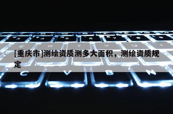 [重庆市]测绘资质测多大面积，测绘资质规定