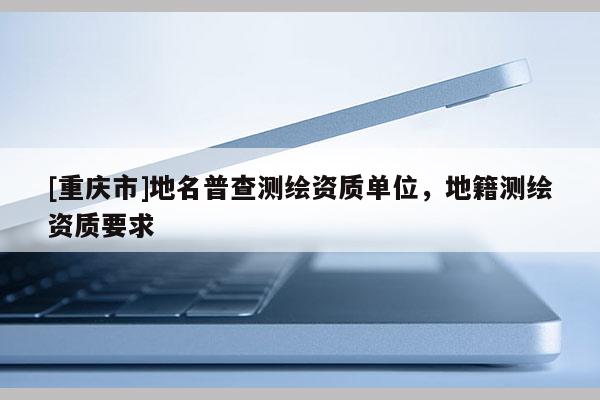 [重庆市]地名普查测绘资质单位，地籍测绘资质要求