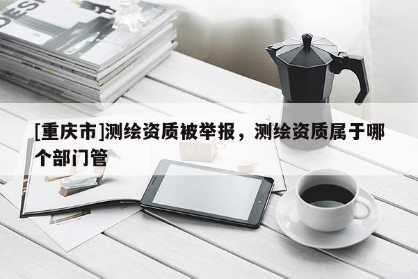 [重庆市]测绘资质被举报，测绘资质属于哪个部门管