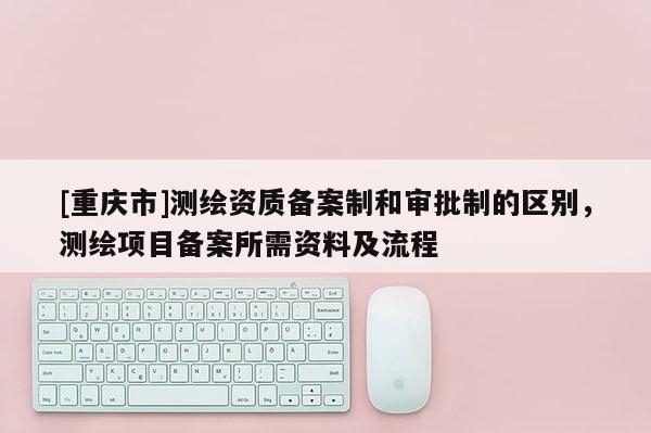 [重庆市]测绘资质备案制和审批制的区别，测绘项目备案所需资料及流程