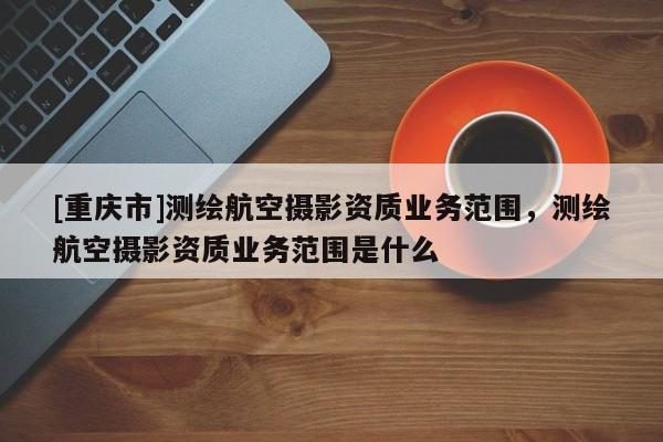 [重庆市]测绘航空摄影资质业务范围，测绘航空摄影资质业务范围是什么