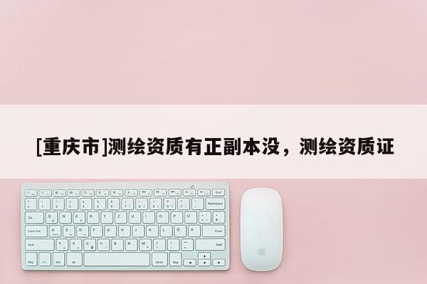 [重庆市]测绘资质有正副本没，测绘资质证