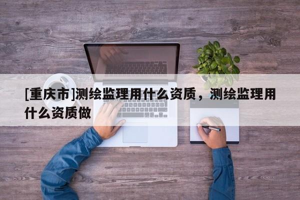 [重庆市]测绘监理用什么资质，测绘监理用什么资质做