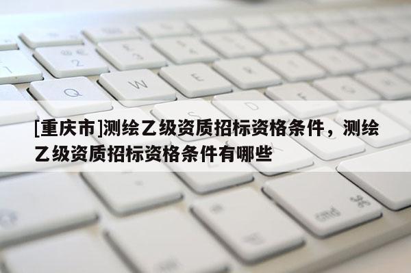 [重庆市]测绘乙级资质招标资格条件，测绘乙级资质招标资格条件有哪些