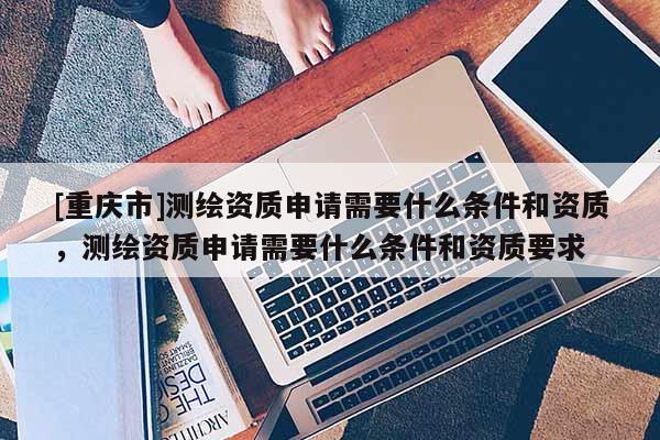 [重庆市]测绘资质申请需要什么条件和资质，测绘资质申请需要什么条件和资质要求