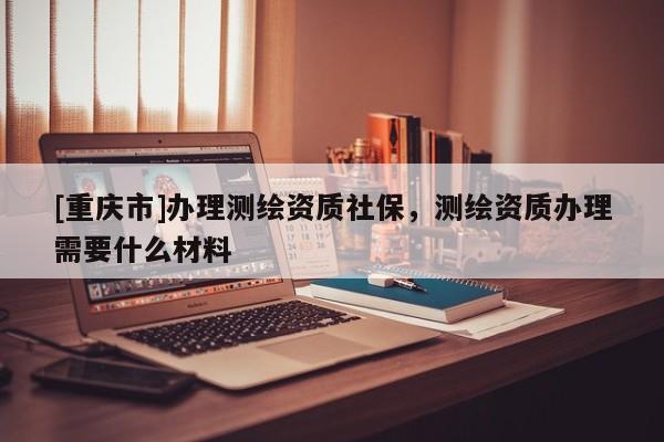 [重庆市]办理测绘资质社保，测绘资质办理需要什么材料