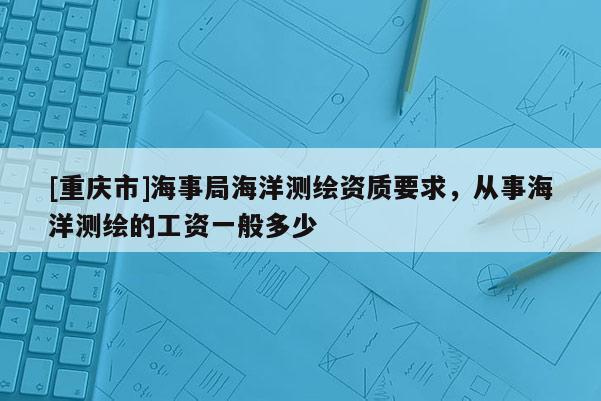 [重庆市]海事局海洋测绘资质要求，从事海洋测绘的工资一般多少