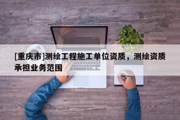 [重庆市]测绘工程施工单位资质，测绘资质承担业务范围