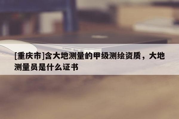 [重庆市]含大地测量的甲级测绘资质，大地测量员是什么证书